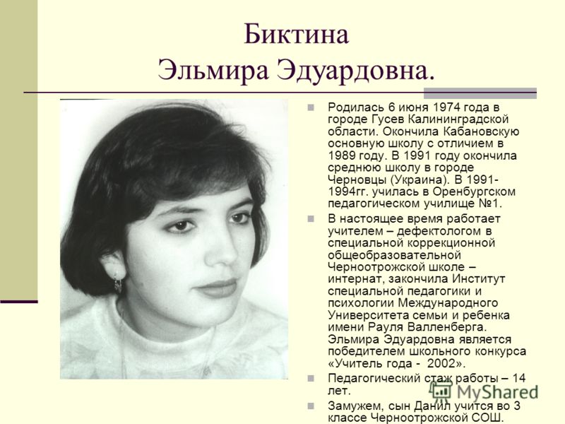 Биктина Эльмира Эдуардовна. Родилась 6 июня 1974 года в городе Гусев Калининградской области. Окончила Кабановскую основную школу с отличием в 1989 году. В 1991 году окончила среднюю школу в городе Черновцы (Украина). В 1991- 1994гг. училась в Оренбу