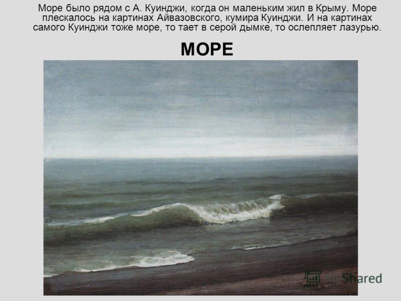 Море было рядом с А. Куинджи, когда он маленьким жил в Крыму. Море плескалось на картинах Айвазовского, кумира Куинджи. И на картинах самого Куинджи тоже море, то тает в серой дымке, то ослепляет лазурью. МОРЕ