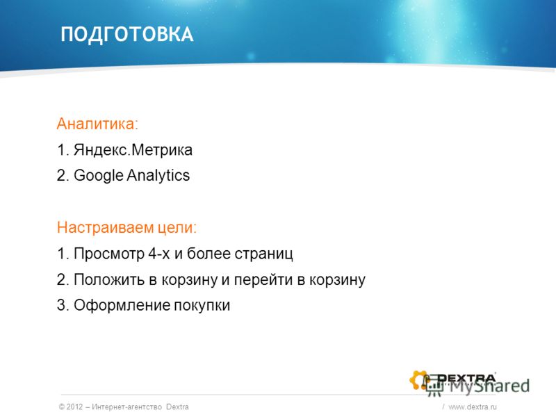 Аналитика: 1. Яндекс.Метрика 2. Google Analytics Настраиваем цели: 1. Просмотр 4-х и более страниц 2. Положить в корзину и перейти в корзину 3. Оформление покупки ПОДГОТОВКА © 2012 – Интернет-агентство Dextra / www.dextra.ru