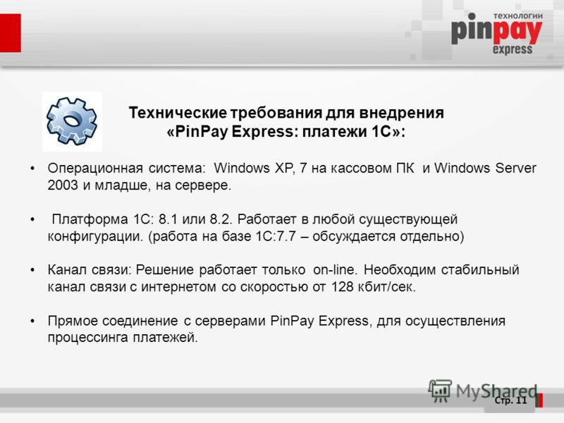 Стр. 11 Технические требования для внедрения «PinPay Express: платежи 1C»: Операционная система: Windows XP, 7 на кассовом ПК и Windows Server 2003 и младше, на сервере. Платформа 1С: 8.1 или 8.2. Работает в любой существующей конфигурации. (работа н