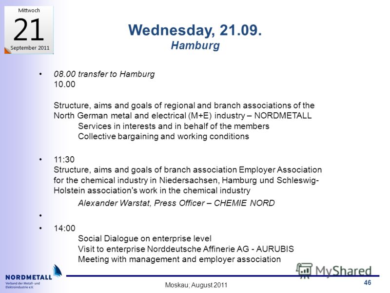 Moskau; August 2011 46 Wednesday, 21.09. Hamburg 08.00 transfer to Hamburg 10.00 Structure, aims and goals of regional and branch associations of the North German metal and electrical (M+E) industry – NORDMETALL Services in interests and in behalf of