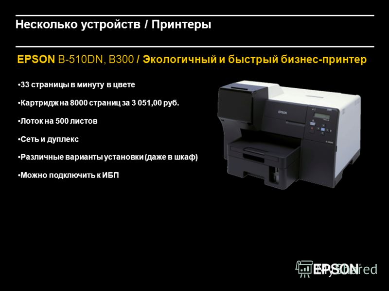 EPSON B-510DN, B300 / Экологичный и быстрый бизнес-принтер 33 страницы в минуту в цвете Картридж на 8000 страниц за 3 051,00 руб. Лоток на 500 листов Сеть и дуплекс Различные варианты установки (даже в шкаф) Можно подключить к ИБП Несколько устройств