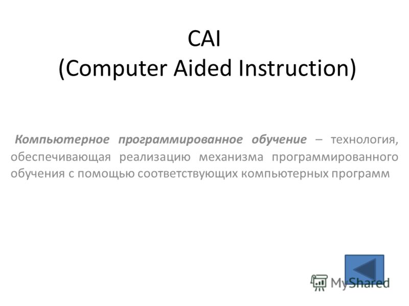 CAI (Computer Aided Instruction) Компьютерное программированное обучение – технология, обеспечивающая реализацию механизма программированного обучения с помощью соответствующих компьютерных программ