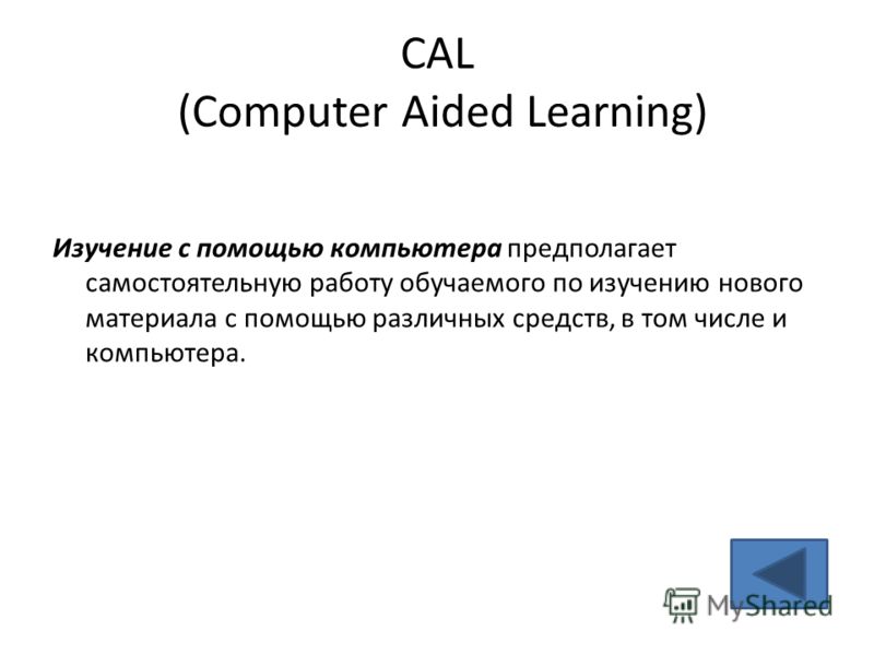 CAL (Computer Aided Learning) Изучение с помощью компьютера предполагает самостоятельную работу обучаемого по изучению нового материала с помощью различных средств, в том числе и компьютера.
