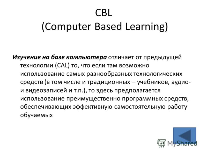 CBL (Computer Based Learning) Изучение на базе компьютера отличает от предыдущей технологии (CAL) то, что если там возможно использование самых разнообразных технологических средств (в том числе и традиционных – учебников, аудио- и видеозаписей и т.п