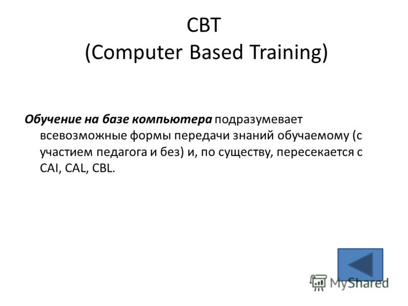 CBT (Computer Based Training) Обучение на базе компьютера подразумевает всевозможные формы передачи знаний обучаемому (с участием педагога и без) и, по существу, пересекается с CAI, CAL, CBL.