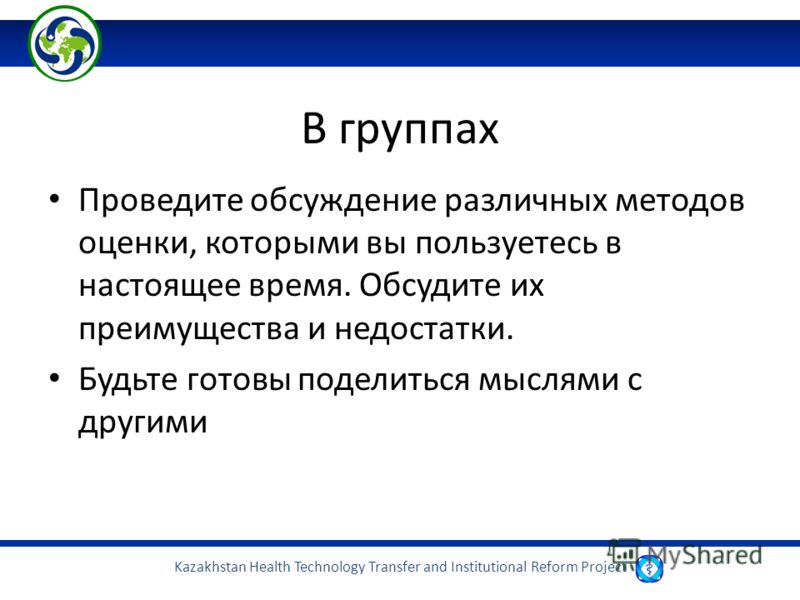 Kazakhstan Health Technology Transfer and Institutional Reform Project В группах Проведите обсуждение различных методов оценки, которыми вы пользуетесь в настоящее время. Обсудите их преимущества и недостатки. Будьте готовы поделиться мыслями с други