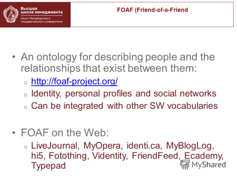 An ontology for describing people and the relationships that exist between them: o http://foaf-project.org/ http://foaf-project.org/ o Identity, personal profiles and social networks o Can be integrated with other SW vocabularies FOAF on the Web: o L