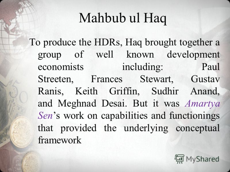 Mahbub ul Haq To produce the HDRs, Haq brought together a group of well known development economists including: Paul Streeten, Frances Stewart, Gustav Ranis, Keith Griffin, Sudhir Anand, and Meghnad Desai. But it was Amartya Sens work on capabilities