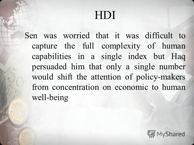 HDI Sen was worried that it was difficult to capture the full complexity of human capabilities in a single index but Haq persuaded him that only a single number would shift the attention of policy-makers from concentration on economic to human well-b