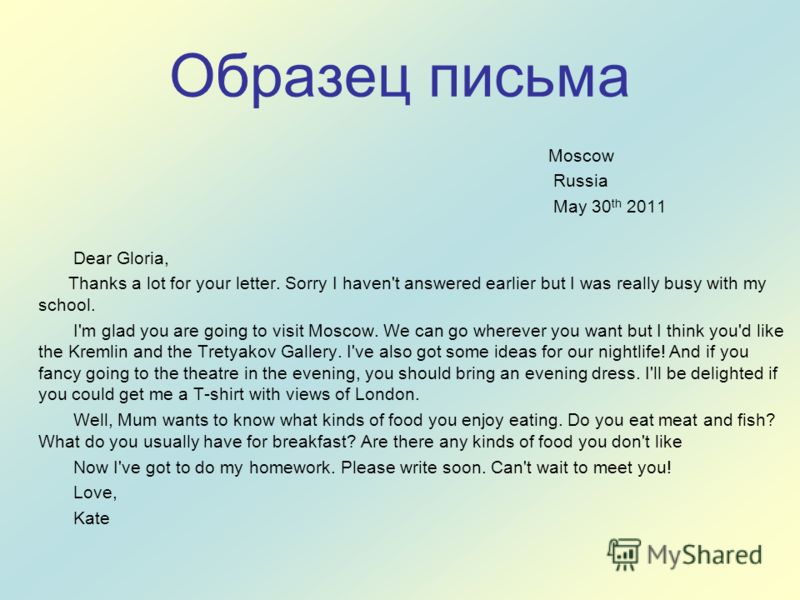Образец письма Moscow Russia May 30 th 2011 Dear Gloria, Thanks a lot for your letter. Sorry I haven't answered earlier but I was really busy with my school. I'm glad you are going to visit Moscow. We can go wherever you want but I think you'd like t