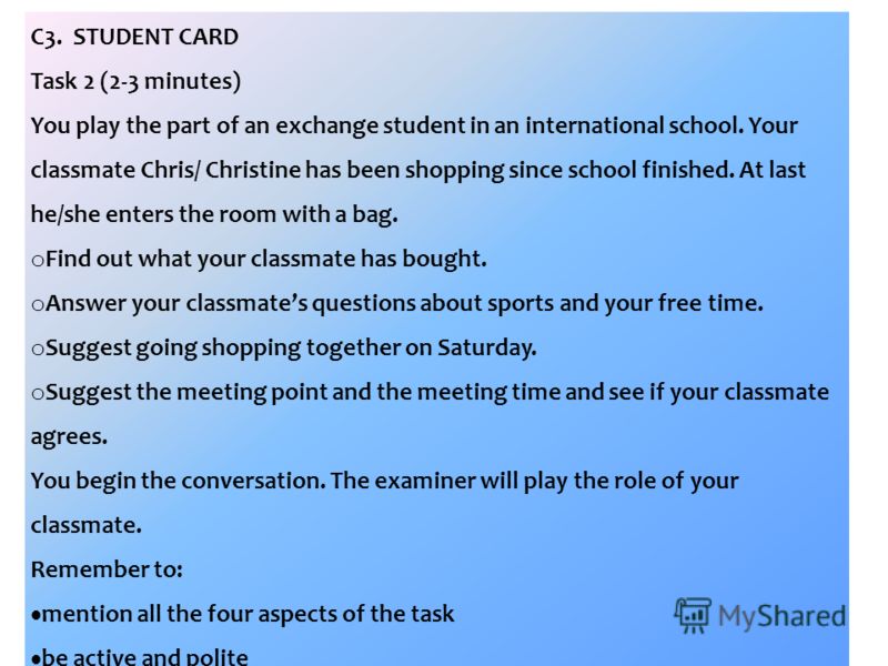 C3. STUDENT CARD Task 2 (2-3 minutes) You play the part of an exchange student in an international school. Your classmate Chris/ Christine has been shopping since school finished. At last he/she enters the room with a bag. o Find out what your classm