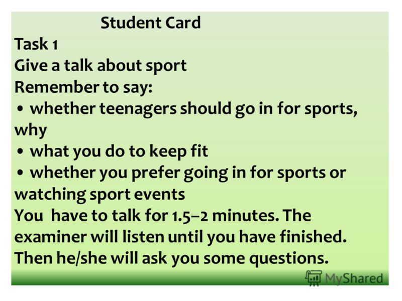 Student Card Task 1 Give a talk about sport Remember to say: whether teenagers should go in for sports, why what you do to keep fit whether you prefer going in for sports or watching sport events You have to talk for 1.5–2 minutes. The examiner will 