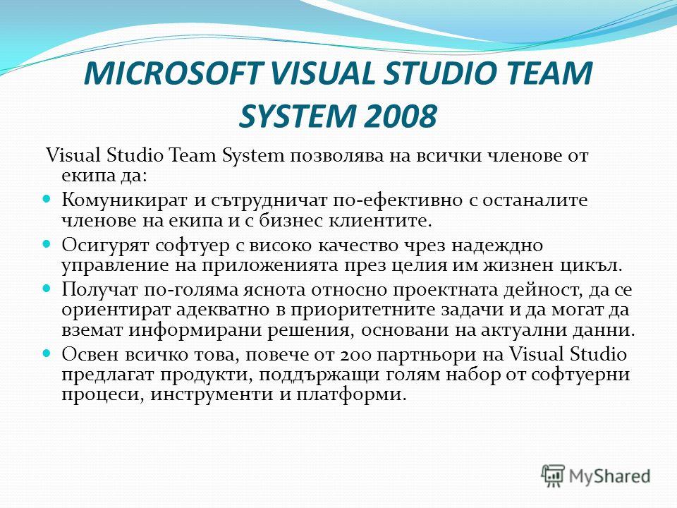 MICROSOFT VISUAL STUDIO TEAM SYSTEM 2008 Visual Studio Team System позволява на всички членове от екипа да: Комуникират и сътрудничат по-ефективно с останалите членове на екипа и с бизнес клиентите. Осигурят софтуер с високо качество чрез надеждно уп