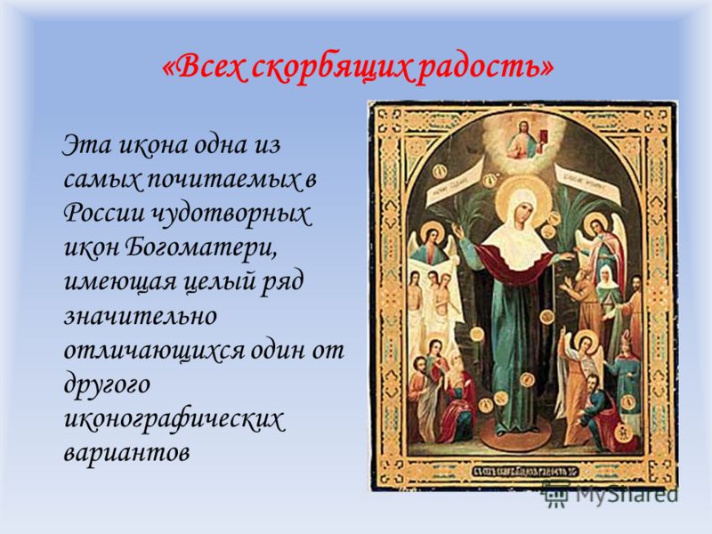 «Всех скорбящих радость» Эта икона одна из самых почитаемых в России чудотворных икон Богоматери, имеющая целый ряд значительно отличающихся один от другого иконографических вариантов