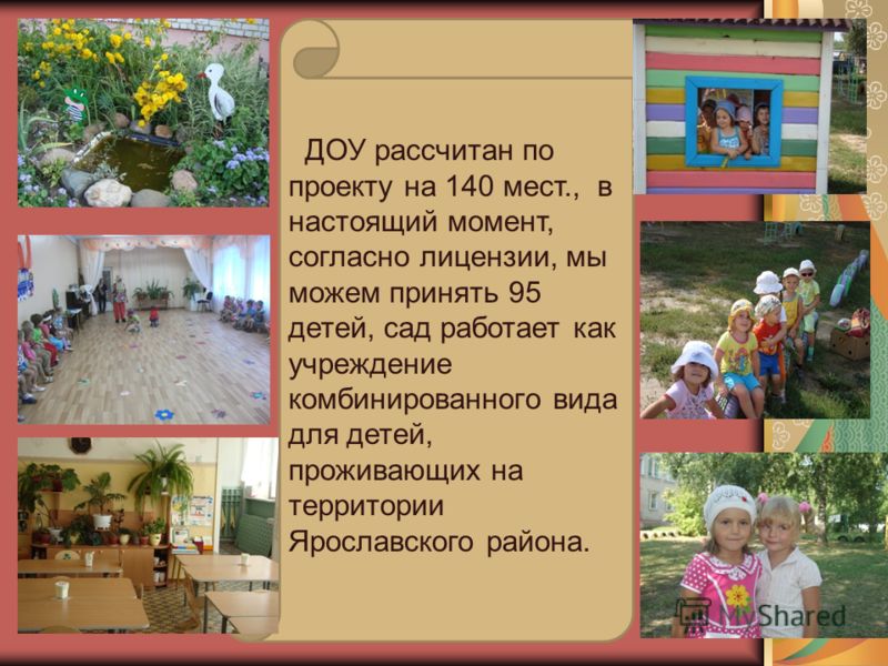 ДОУ рассчитан по проекту на 140 мест., в настоящий момент, согласно лицензии, мы можем принять 95 детей, сад работает как учреждение комбинированного вида для детей, проживающих на территории Ярославского района.