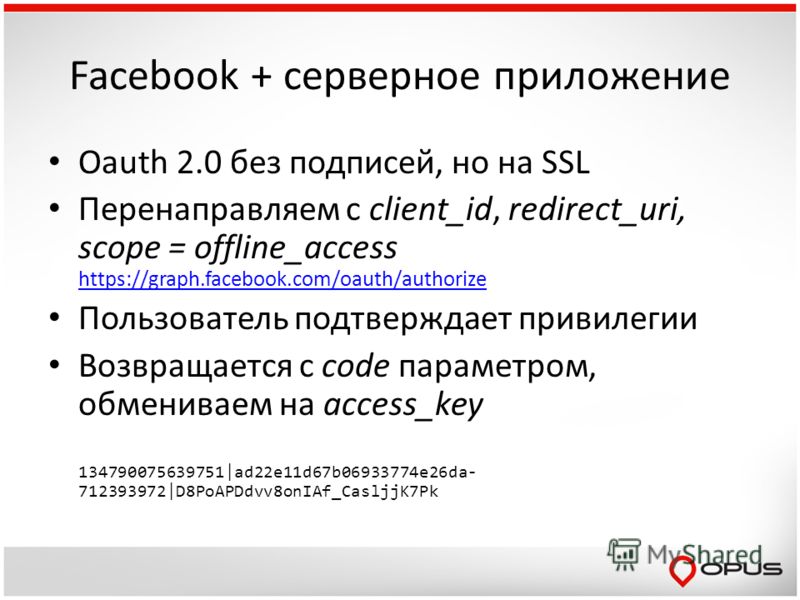 Facebook + серверное приложение Oauth 2.0 без подписей, но на SSL Перенаправляем с client_id, redirect_uri, scope = offline_access https://graph.facebook.com/oauth/authorize https://graph.facebook.com/oauth/authorize Пользователь подтверждает привиле