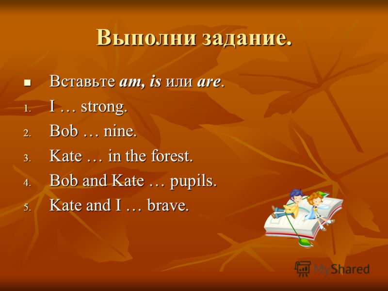 Выполни задание. Вставьте am, is или are. Вставьте am, is или are. 1. I … strong. 2. Bob … nine. 3. Kate … in the forest. 4. Bob and Kate … pupils. 5. Kate and I … brave.