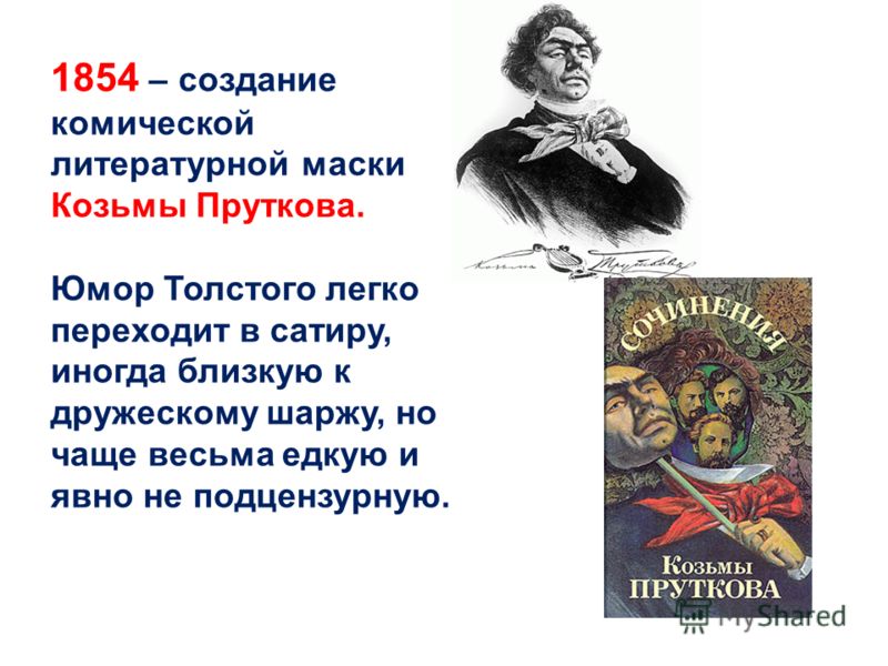 1854 – создание комической литературной маски Козьмы Пруткова. Юмор Толстого легко переходит в сатиру, иногда близкую к дружескому шаржу, но чаще весьма едкую и явно не подцензурную.