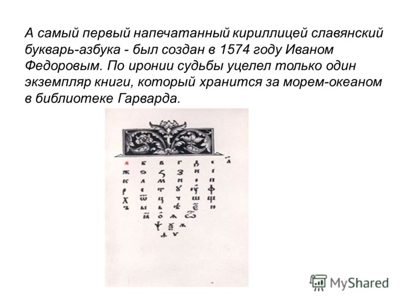 А самый первый напечатанный кириллицей славянский букварь-азбука - был создан в 1574 году Иваном Федоровым. По иронии судьбы уцелел только один экземпляр книги, который хранится за морем-океаном в библиотеке Гарварда.