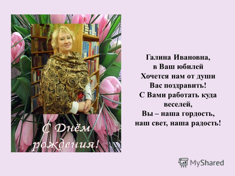 Галина Ивановна, в Ваш юбилей Хочется нам от души Вас поздравить! С Вами работать куда веселей, Вы – наша гордость, наш свет, наша радость!