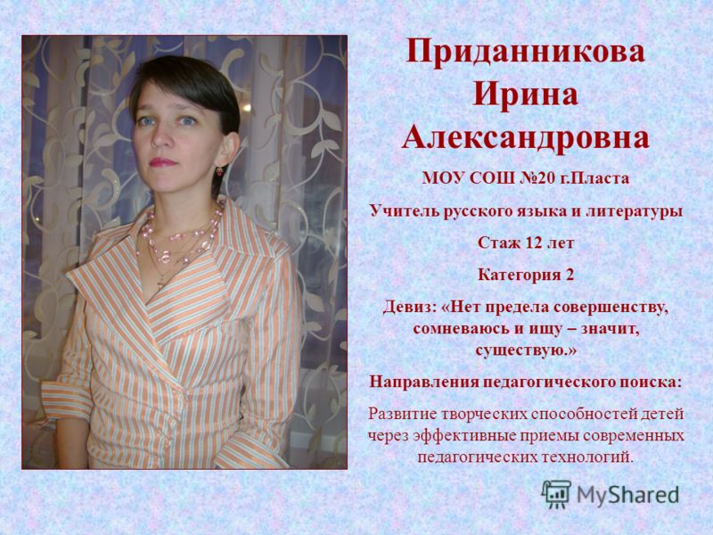 Приданникова Ирина Александровна МОУ СОШ 20 г.Пласта Учитель русского языка и литературы Стаж 12 лет Категория 2 Девиз: «Нет предела совершенству, сомневаюсь и ищу – значит, существую.» Направления педагогического поиска: Развитие творческих способно