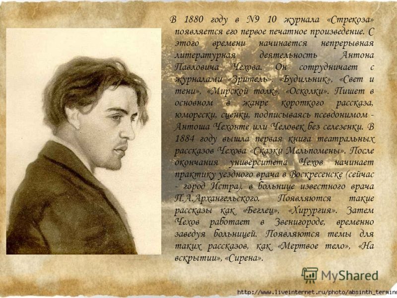 В 1880 году в N9 10 журнала «Стрекоза» появляется его первое печатное произведение. С этого времени начинается непрерывная литературная деятельность Антона Павловича Чехова. Он сотрудничает с журналами «Зритель», «Будильник», «Свет и тени», «Мирской 