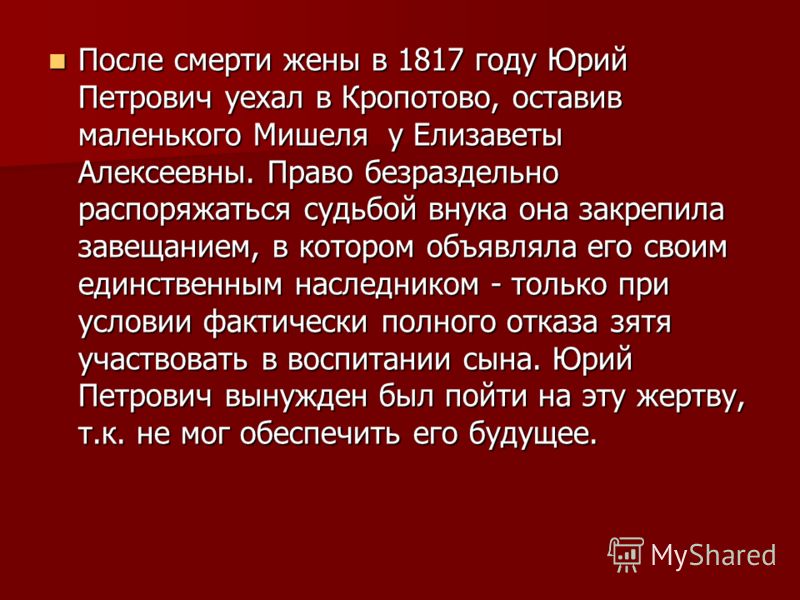 После смерти жены в 1817 году Юрий Петрович уехал в Кропотово, оставив маленького Мишеля у Елизаветы Алексеевны. Право безраздельно распоряжаться судьбой внука она закрепила завещанием, в котором объявляла его своим единственным наследником - только 
