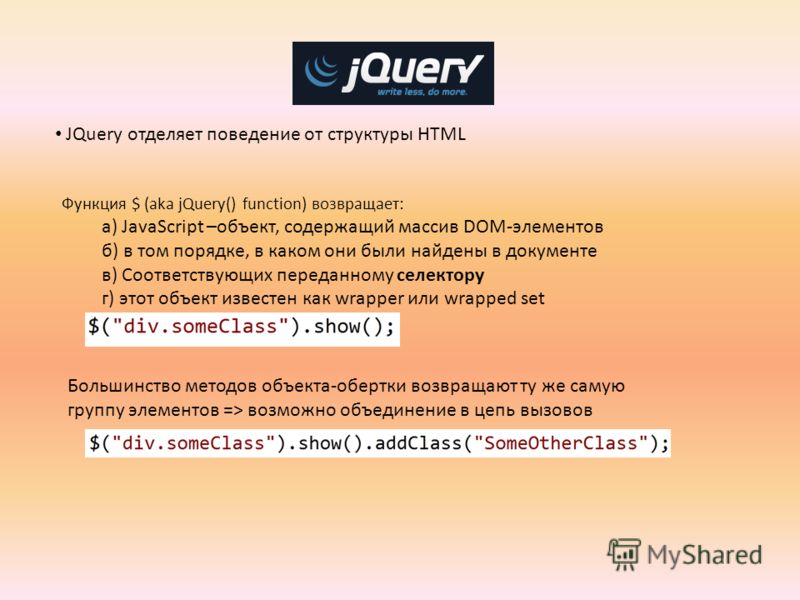 jQuery JQuery отделяет поведение от структуры HTML Функция $ (aka jQuery() function) возвращает: а) JavaScript –объект, содержащий массив DOM-элементов б) в том порядке, в каком они были найдены в документе в) Соответствующих переданному селектору г)