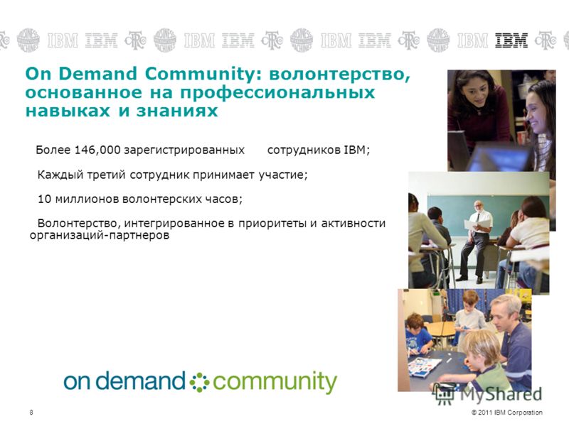© 2011 IBM Corporation8 On Demand Community: волонтерство, основанное на профессиональных навыках и знаниях Более 146,000 зарегистрированных сотрудников IBM; Каждый третий сотрудник принимает участие; 10 миллионов волонтерских часов; Волонтерство, ин