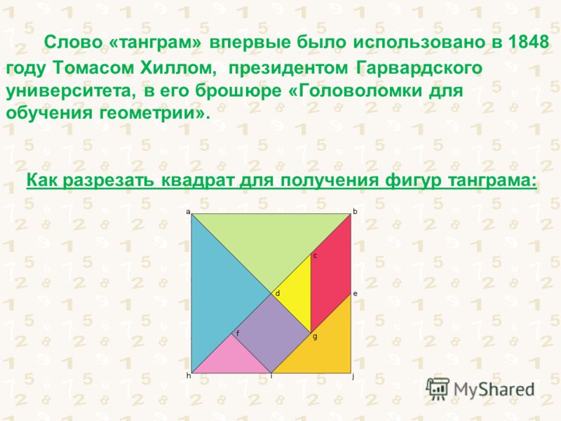 Слово «танграм» впервые было использовано в 1848 году Томасом Хиллом, президентом Гарвардского университета, в его брошюре «Головоломки для обучения геометрии». Как разрезать квадрат для получения фигур танграма: