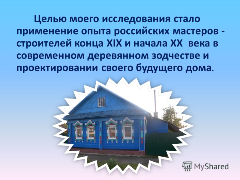 Целью моего исследования стало применение опыта российских мастеров - строителей конца XIX и начала XX века в современном деревянном зодчестве и проектировании своего будущего дома.