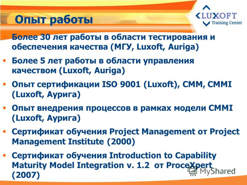 Опыт работы Более 30 лет работы в области тестирования и обеспечения качества (МГУ, Luxoft, Auriga) Более 5 лет работы в области управления качеством (Luxoft, Auriga) Опыт cертификации ISO 9001 (Luxoft), CMM, CMMI (Luxoft, Аурига) Опыт внедрения проц