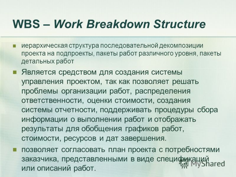 WBS – Work Breakdown Structure иерархическая структура последовательной декомпозиции проекта на подпроекты, пакеты работ различного уровня, пакеты детальных работ Является средством для создания системы управления проектом, так как позволяет решать п