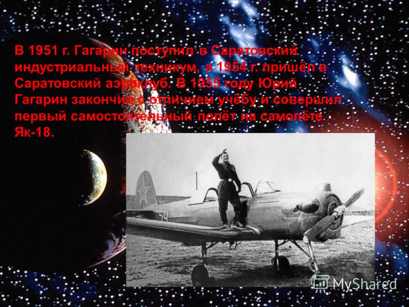 В 1951 г. Гагарин поступил в Саратовский индустриальный техникум, а 1954 г. пришёл в Саратовский аэроклуб. В 1955 году Юрий Гагарин закончил с отличием учёбу и совершил первый самостоятельный полёт на самолёте Як-18.