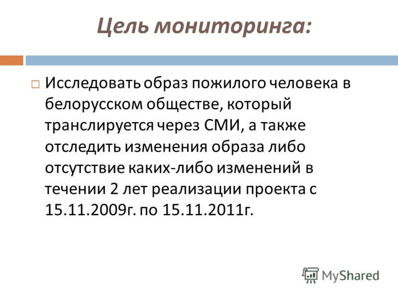 Цель мониторинга : Исследовать образ пожилого человека в белорусском обществе, который транслируется через СМИ, а также отследить изменения образа либо отсутствие каких - либо изменений в течении 2 лет реализации проекта с 15.11.2009 г. по 15.11.2011