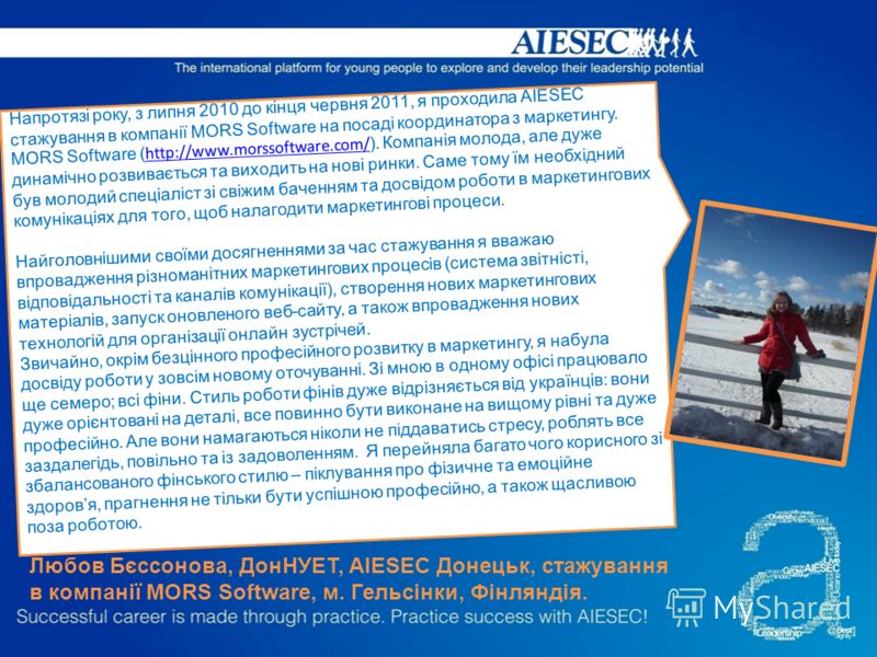 Напротязі року, з липня 2010 до кінця червня 2011, я проходила AIESEC стажування в компанії MORS Software на посаді координатора з маркетингу. MORS Software ( http://www.morssoftware.com/ ). Компанія молода, але дуже динамічно розвивається та виходит