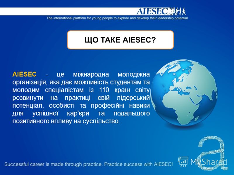 ЩО ТАКЕ АIESEC? AIESEC - це міжнародна молодіжна організація, яка дає можливість студентам та молодим спеціалістам із 110 країн світу розвинути на практиці свій лідерський потенціал, особисті та професійні навики для успішної кар'єри та подальшого по