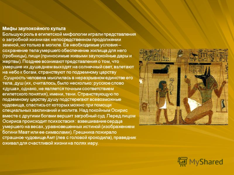 Мифы заупокойного культа Большую роль в египетской мифологии играли представления о загробной жизни как непосредственном продолжении земной, но только в могиле. Ее необходимые условия – сохранение тела умершего обеспечение жилища для него (гробницы),