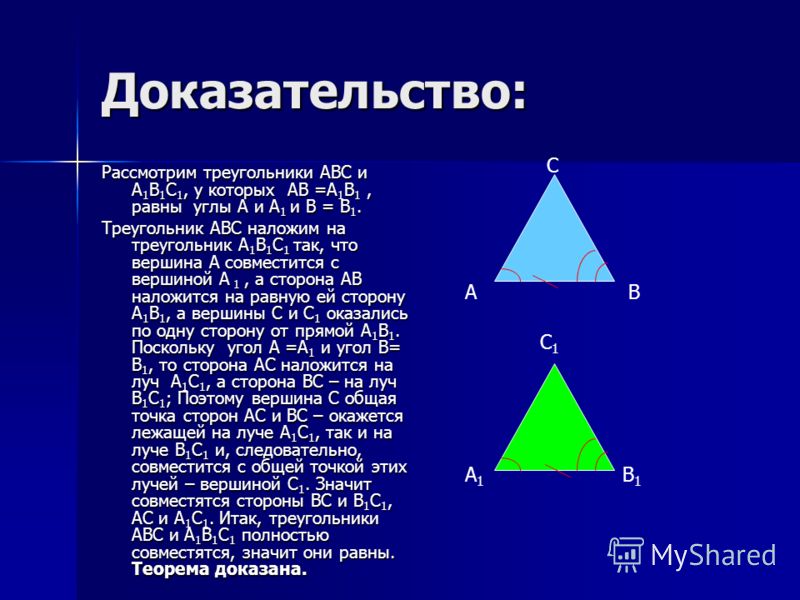 Доказательство: Рассмотрим треугольники АВС и А 1 В 1 С 1, у которых АВ =А 1 В 1, равны углы А и А 1 и В = В 1. Треугольник АВС наложим на треугольник А 1 В 1 С 1 так, что вершина А совместится с вершиной А 1, а сторона АВ наложится на равную ей стор
