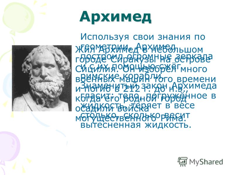 Архимед Используя свои знания по геометрии, Архимед построил огромные зеркала и с их помощью сжёг римские корабли. Знаменитый закон Архимеда гласит: тело, погружённое в жидкость, теряет в весе столько, сколько весит вытесненная жидкость. Жил Архимед 