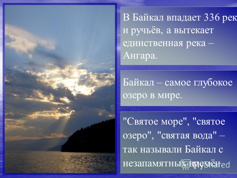 Святое море, святое озеро, святая вода – так называли Байкал с незапамятных времён. Байкал – самое глубокое озеро в мире. В Байкал впадает 336 рек и ручьёв, а вытекает единственная река – Ангара.