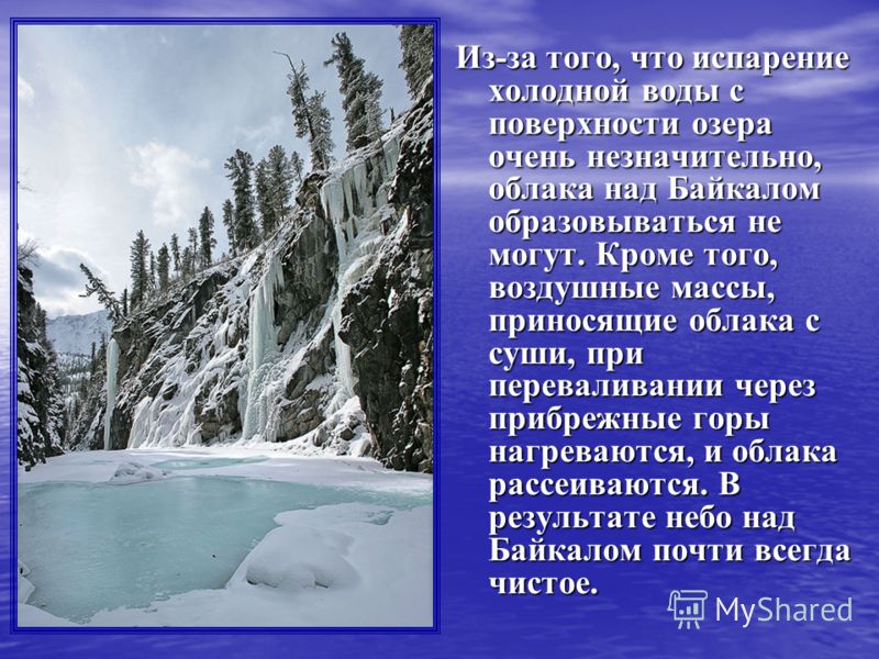 Из-за того, что испарение холодной воды с поверхности озера очень незначительно, облака над Байкалом образовываться не могут. Кроме того, воздушные массы, приносящие облака с суши, при переваливании через прибрежные горы нагреваются, и облака рассеив