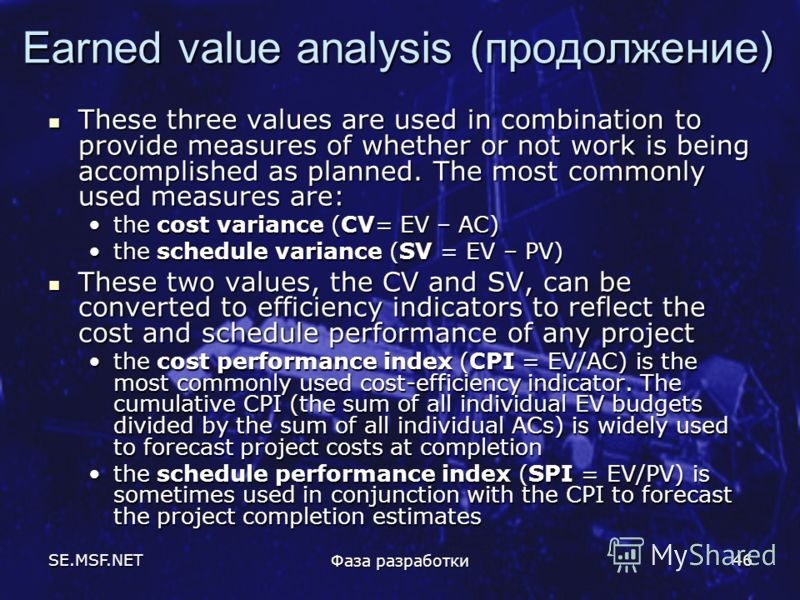 SE.MSF.NET Фаза разработки 46 Earned value analysis (продолжение) These three values are used in combination to provide measures of whether or not work is being accomplished as planned. The most commonly used measures are: These three values are used