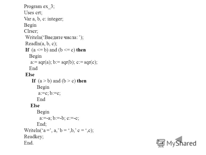 Program ex_3; Uses crt; Var a, b, c: integer; Begin Clrscr; Writeln(Введите числа: ); Readln(a, b, c); If (a  c) then Begin a:=c; b:=c; End Else Begin a:=-a; b:=-b; c:=-c; End; Writeln(a =, a, b =,b, c =,c); Readkey; End.