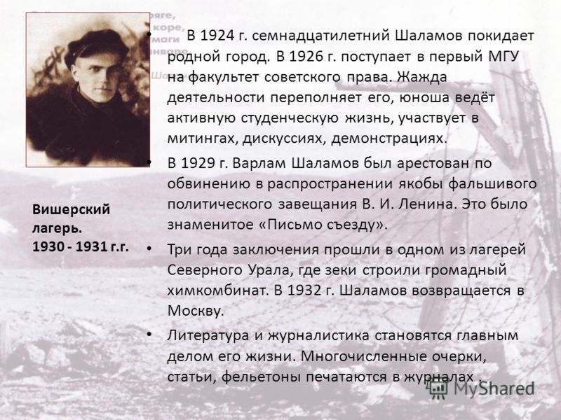 В 1924 г. семнадцатилетний Шаламов покидает родной город. В 1926 г. поступает в первый МГУ на факультет советского права. Жажда деятельности переполняет его, юноша ведёт активную студенческую жизнь, участвует в митингах, дискуссиях, демонстрациях. В 