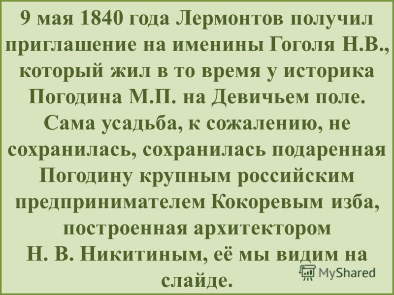 9 мая 1840 года Лермонтов получил приглашение на именины Гоголя Н.В., который жил в то время у историка Погодина М.П. на Девичьем поле. Сама усадьба, к сожалению, не сохранилась, сохранилась подаренная Погодину крупным российским предпринимателем Кок