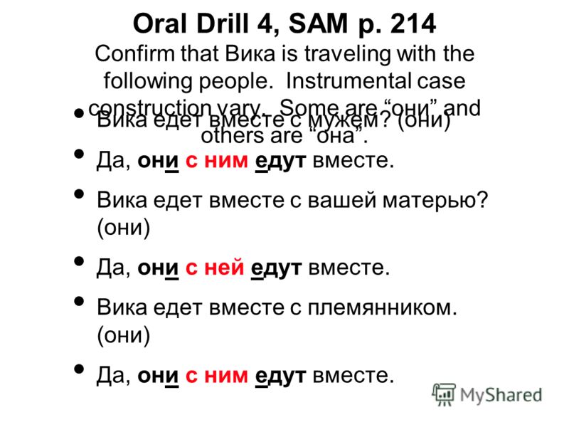 Oral Drill 4, SAM p. 214 Confirm that Вика is traveling with the following people. Instrumental case construction vary. Some are они and others are она. Вика едет вместе с мужем? (они) Да, они с ним едут вместе. Вика едет вместе с вашей матерью? (они