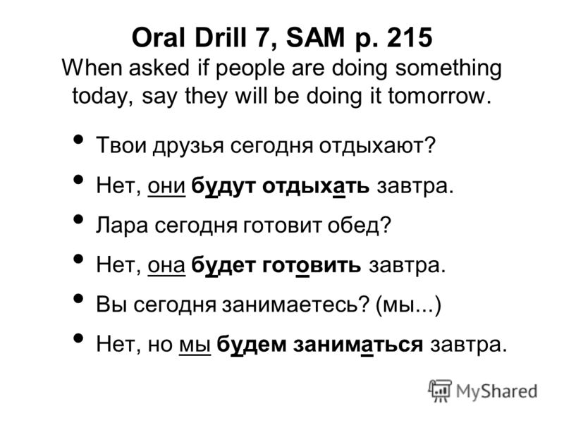 Oral Drill 7, SAM p. 215 When asked if people are doing something today, say they will be doing it tomorrow. Твои друзья сегодня отдыхают? Нет, они будут отдыхать завтра. Лара сегодня готовит обед? Нет, она будет готовить завтра. Вы сегодня занимаете