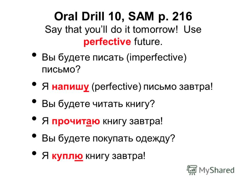 Oral Drill 10, SAM p. 216 Say that youll do it tomorrow! Use perfective future. Вы будете писать (imperfective) письмо? Я напишу (perfective) письмо завтра! Вы будете читать книгу? Я прочитаю книгу завтра! Вы будете покупать одежду? Я куплю книгу зав
